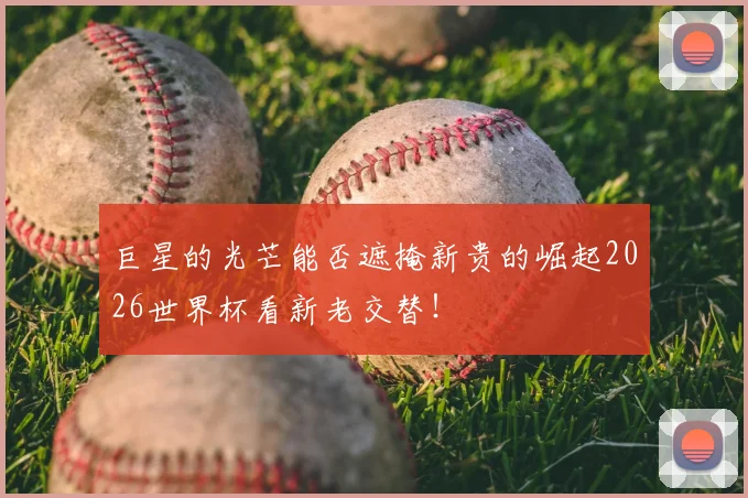 巨星的光芒能否遮掩新贵的崛起2026世界杯看新老交替!