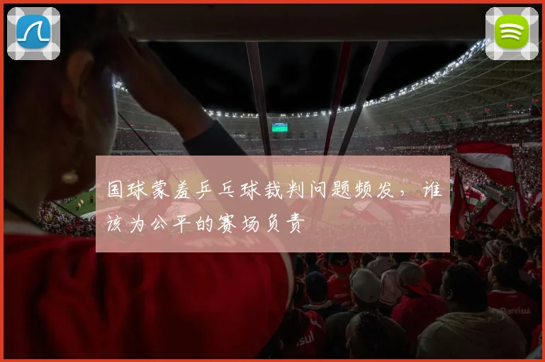 国球蒙羞乒乓球裁判问题频发，谁该为公平的赛场负责