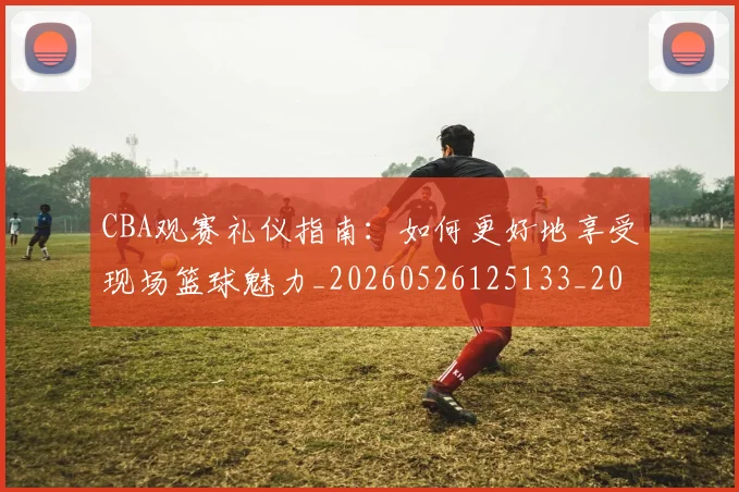 CBA观赛礼仪指南：如何更好地享受现场篮球魅力_20260526125133_20260606165310