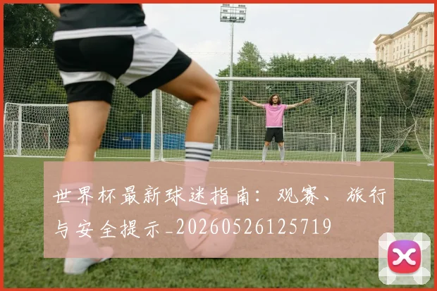 世界杯最新球迷指南：观赛、旅行与安全提示_20260526125719