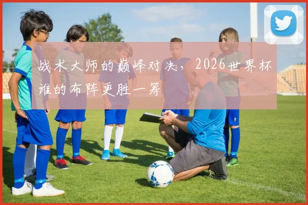 战术大师的巅峰对决，2026世界杯谁的布阵更胜一筹