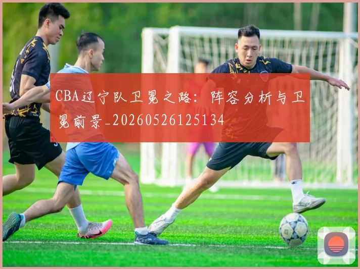 CBA辽宁队卫冕之路：阵容分析与卫冕前景_20260526125134