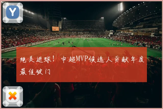 绝美进球！中超MVP候选人贡献年度最佳破门