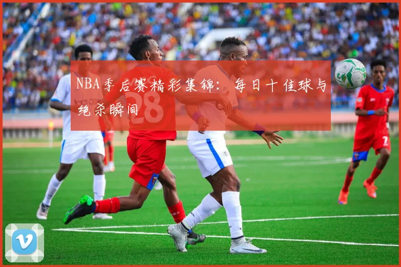 NBA季后赛精彩集锦：每日十佳球与绝杀瞬间