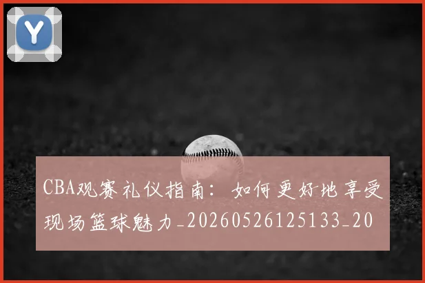 CBA观赛礼仪指南：如何更好地享受现场篮球魅力_20260526125133_20260606165310