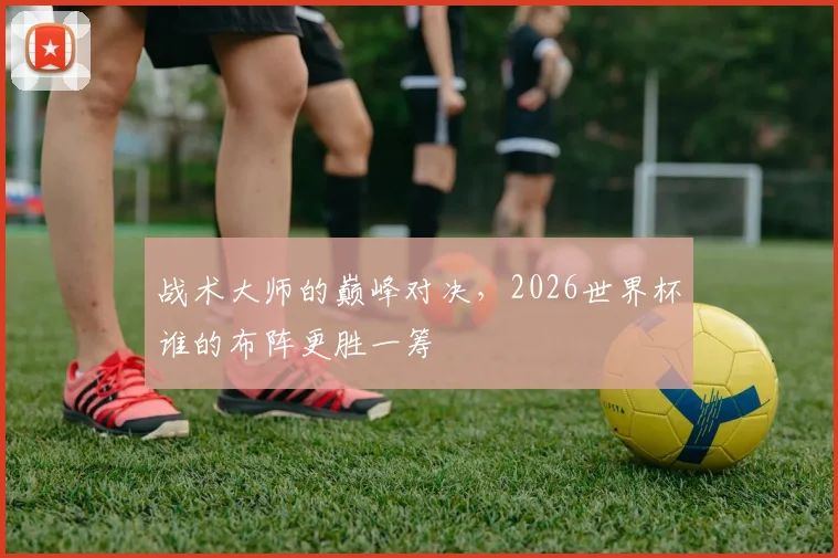 战术大师的巅峰对决,2026世界杯谁的布阵更胜一筹