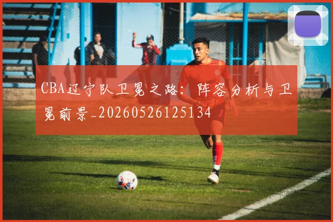 CBA辽宁队卫冕之路：阵容分析与卫冕前景_20260526125134