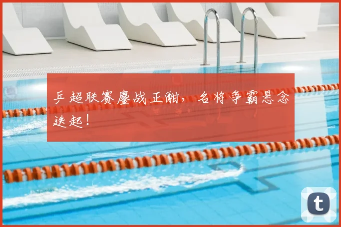 乒超联赛鏖战正酣，名将争霸悬念迭起！