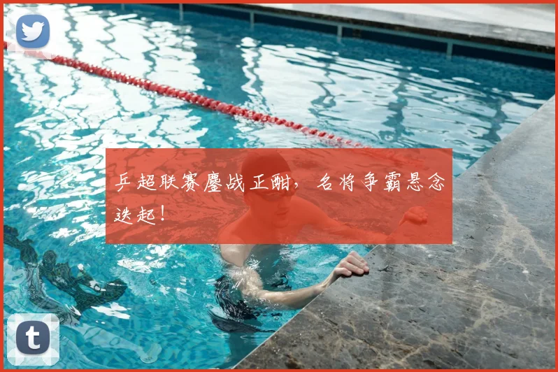 乒超联赛鏖战正酣，名将争霸悬念迭起！