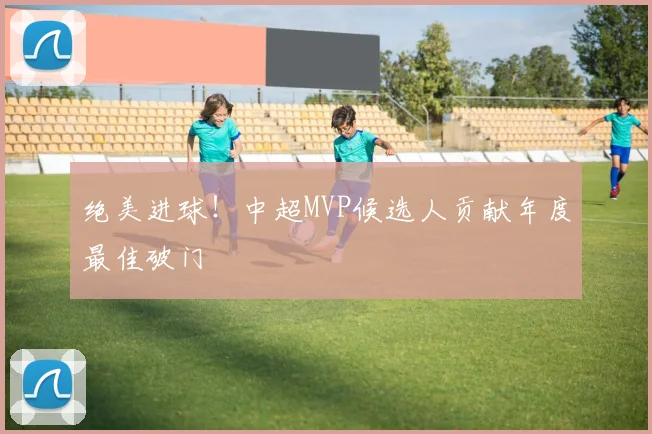 绝美进球!中超MVP候选人贡献年度最佳破门