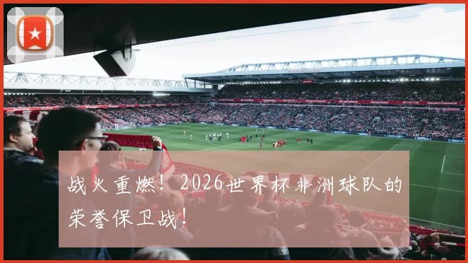 战火重燃！2026世界杯非洲球队的荣誉保卫战！