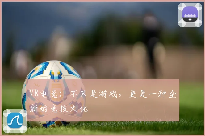 VR电竞：不只是游戏，更是一种全新的竞技文化