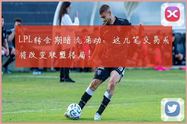 LPL转会期暗流涌动，这几笔交易或将改变联盟格局！