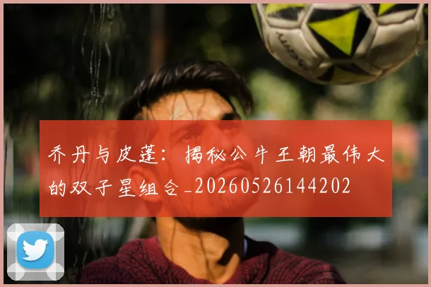 乔丹与皮蓬：揭秘公牛王朝最伟大的双子星组合_20260526144202
