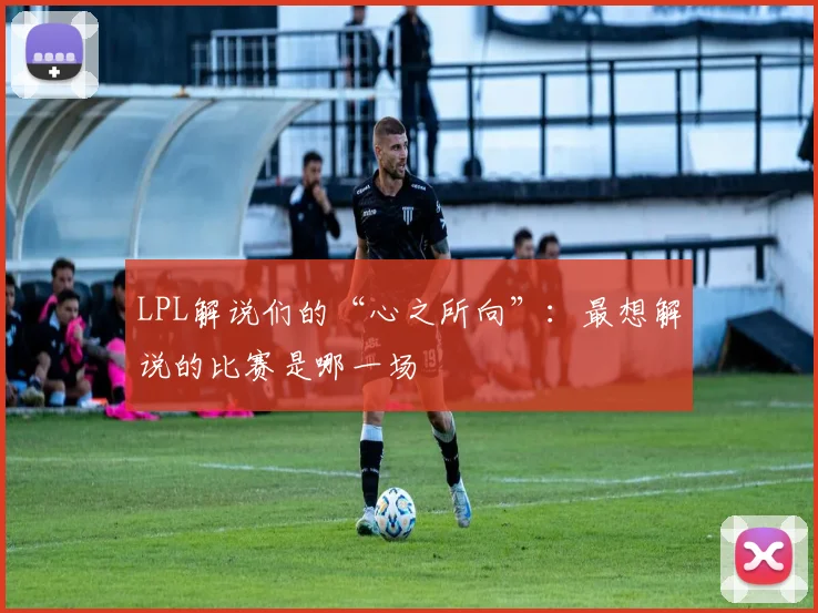 LPL解说们的“心之所向”：最想解说的比赛是哪一场