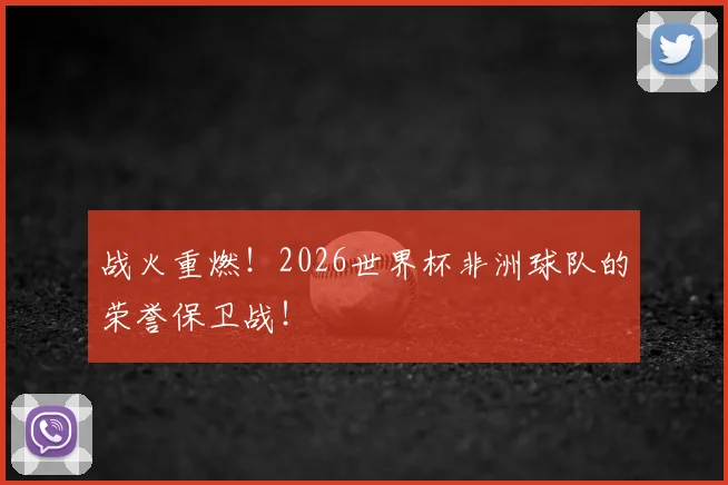 战火重燃！2026世界杯非洲球队的荣誉保卫战！